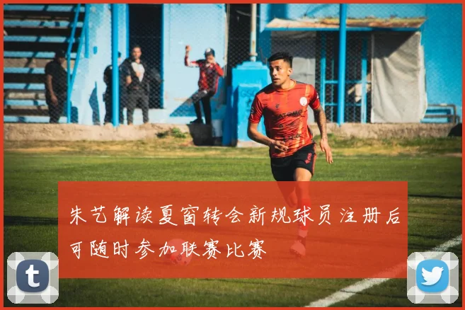 朱艺解读夏窗转会新规球员注册后可随时参加联赛比赛