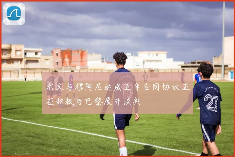 尤文与穆阿尼达成五年合同协议正在积极与巴黎展开谈判