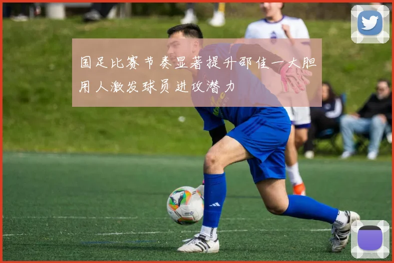 国足比赛节奏显著提升邵佳一大胆用人激发球员进攻潜力