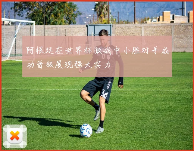阿根廷在世界杯激战中小胜对手成功晋级展现强大实力