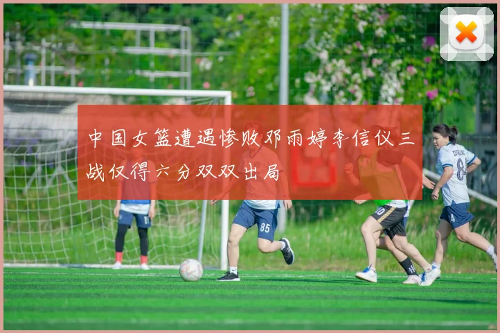 中国女篮遭遇惨败邓雨婷李信仪三战仅得六分双双出局