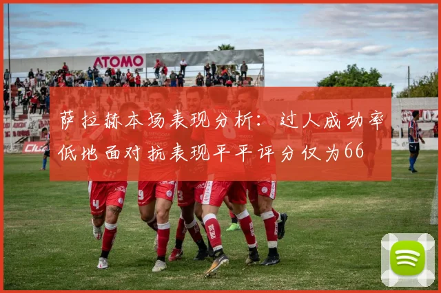 萨拉赫本场表现分析：过人成功率低地面对抗表现平平评分仅为66