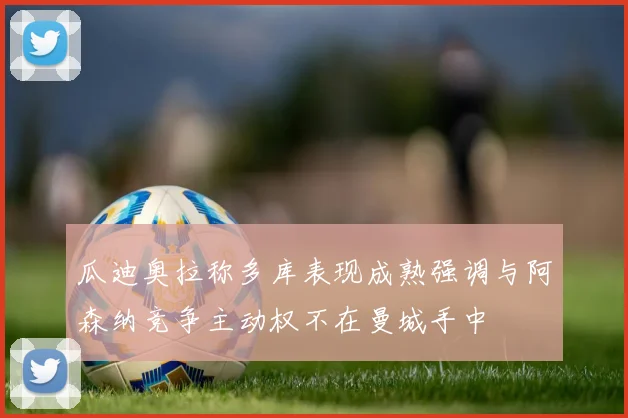 瓜迪奥拉称多库表现成熟强调与阿森纳竞争主动权不在曼城手中