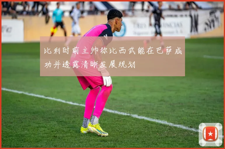 比利时前主帅称比西武能在巴萨成功并透露清晰发展规划