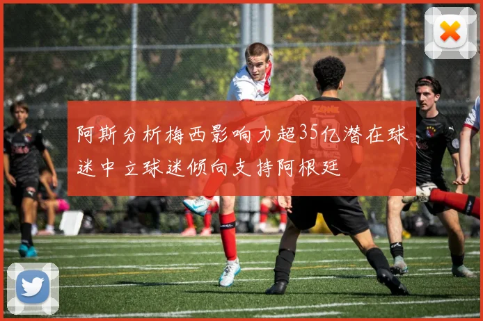 阿斯分析梅西影响力超35亿潜在球迷中立球迷倾向支持阿根廷