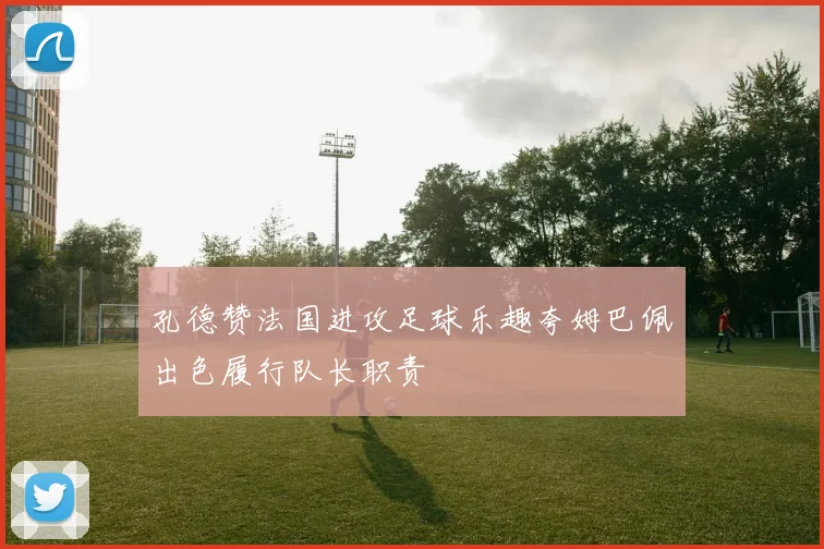 孔德赞法国进攻足球乐趣夸姆巴佩出色履行队长职责