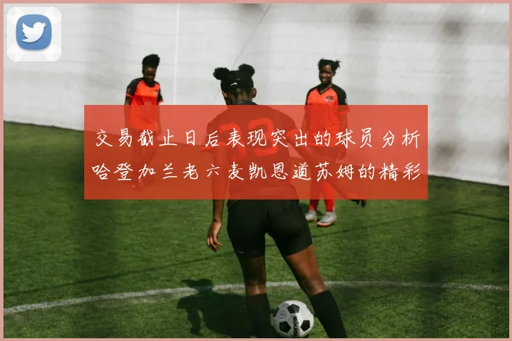 交易截止日后表现突出的球员分析哈登加兰老六麦凯恩道苏姆的精彩表现