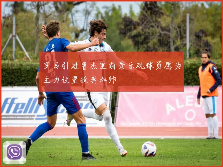 罗马引进鲁杰里前景乐观球员愿为主力位置投奔加帅
