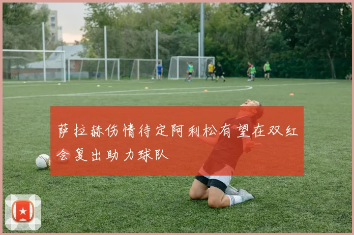 萨拉赫伤情待定阿利松有望在双红会复出助力球队