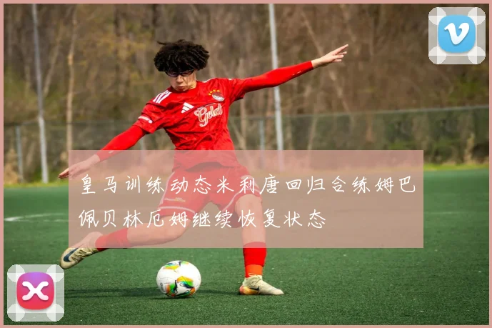 皇马训练动态米利唐回归合练姆巴佩贝林厄姆继续恢复状态