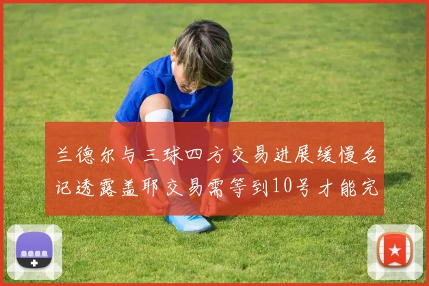 兰德尔与三球四方交易进展缓慢名记透露盖耶交易需等到10号才能完成
