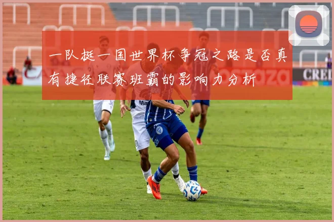 一队挺一国世界杯争冠之路是否真有捷径联赛班霸的影响力分析