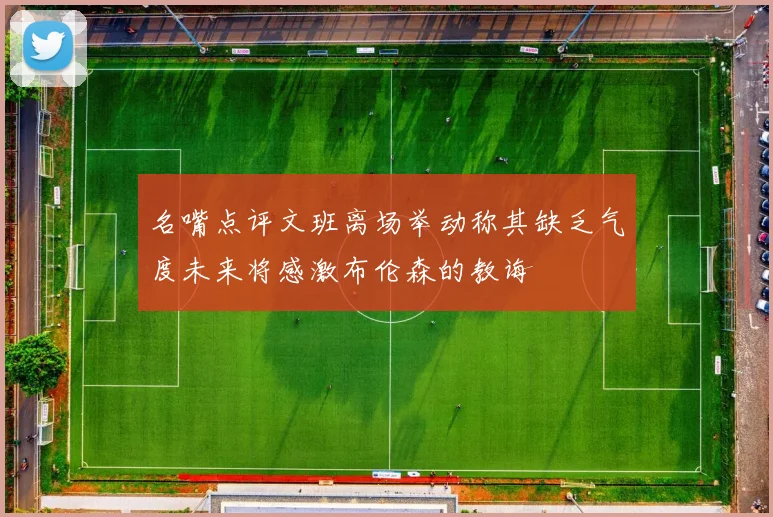 名嘴点评文班离场举动称其缺乏气度未来将感激布伦森的教诲