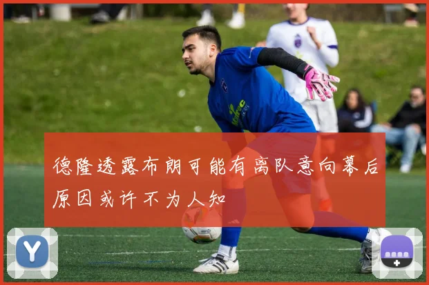 德隆透露布朗可能有离队意向幕后原因或许不为人知