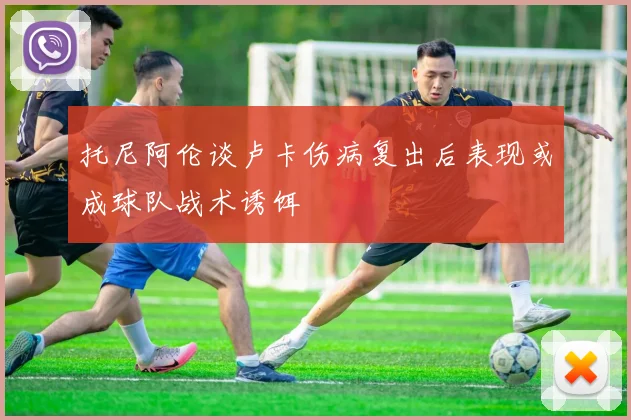 托尼阿伦谈卢卡伤病复出后表现或成球队战术诱饵