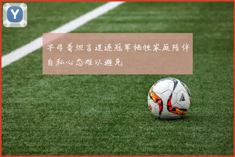 字母哥坦言追逐冠军牺牲家庭陪伴自私心态难以避免