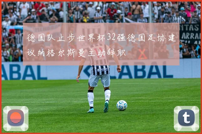 德国队止步世界杯32强德国足协建议纳格尔斯曼主动辞职