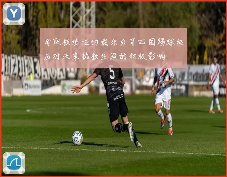 考取教练证的戴尔分享四国踢球经历对未来执教生涯的积极影响