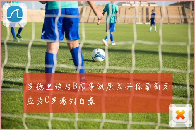 罗德里谈与B席争执原因并称葡萄牙应为C罗感到自豪