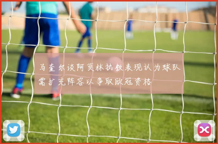 马奎尔谈阿莫林执教表现认为球队需扩充阵容以争取欧冠资格