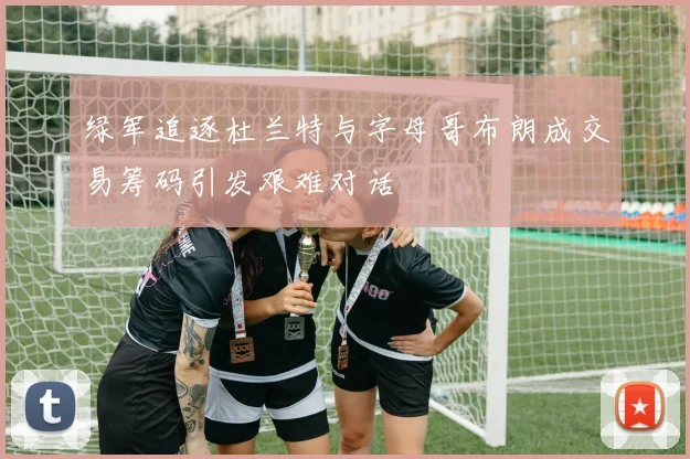 绿军追逐杜兰特与字母哥布朗成交易筹码引发艰难对话