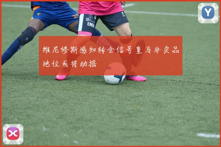 维尼修斯感知转会信号皇马非卖品地位或将动摇