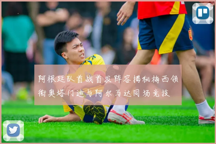 阿根廷队首战首发阵容揭秘梅西领衔奥塔门迪与阿尔马达同场竞技