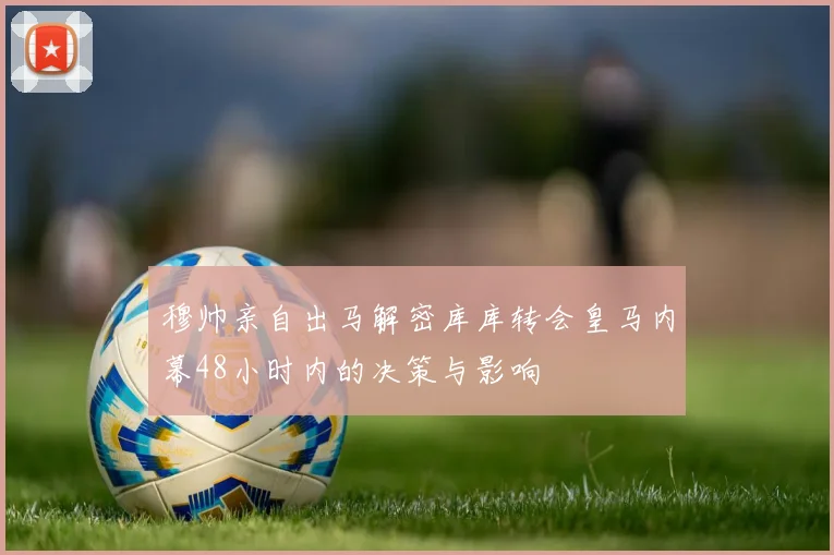 穆帅亲自出马解密库库转会皇马内幕48小时内的决策与影响