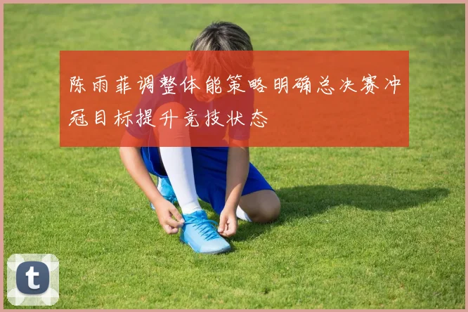 陈雨菲调整体能策略明确总决赛冲冠目标提升竞技状态