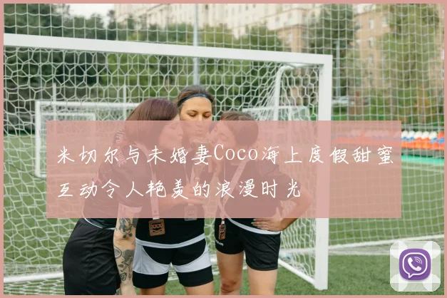 米切尔与未婚妻Coco海上度假甜蜜互动令人艳羡的浪漫时光