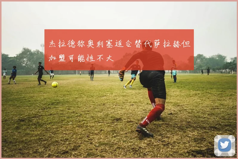 杰拉德称奥利塞适合替代萨拉赫但加盟可能性不大