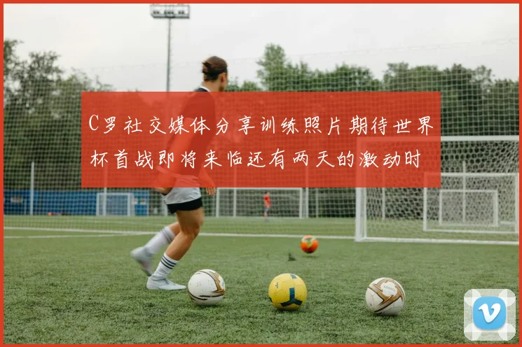 C罗社交媒体分享训练照片期待世界杯首战即将来临还有两天的激动时刻