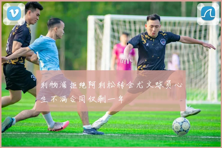 利物浦拒绝阿利松转会尤文球员心生不满合同仅剩一年