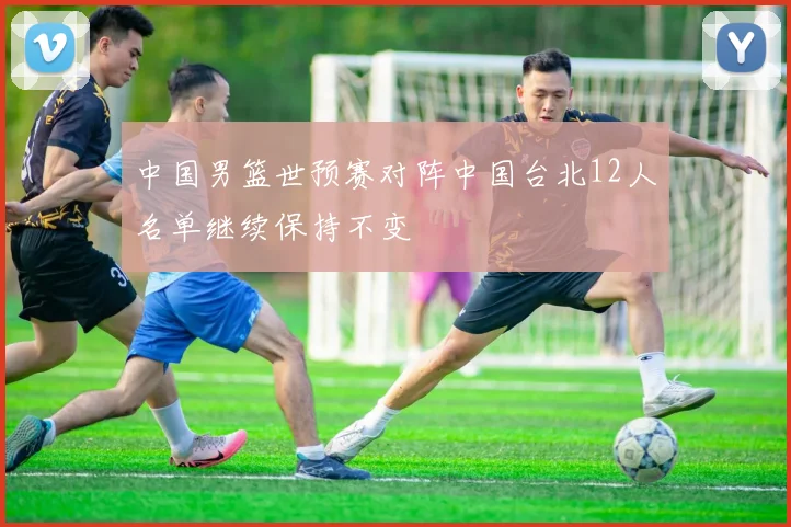 中国男篮世预赛对阵中国台北12人名单继续保持不变