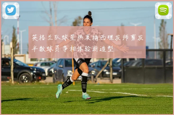 英格兰队球星热衷梅西理发师剪发半数球员争相体验新造型