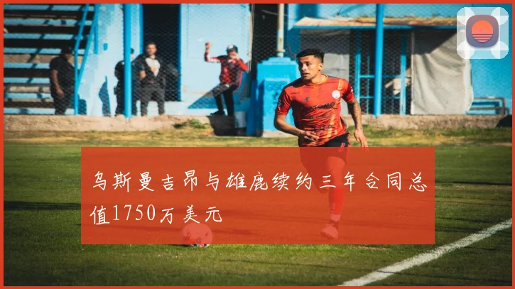 乌斯曼吉昂与雄鹿续约三年合同总值1750万美元