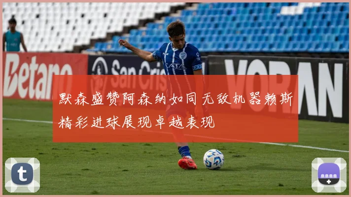 默森盛赞阿森纳如同无敌机器赖斯精彩进球展现卓越表现