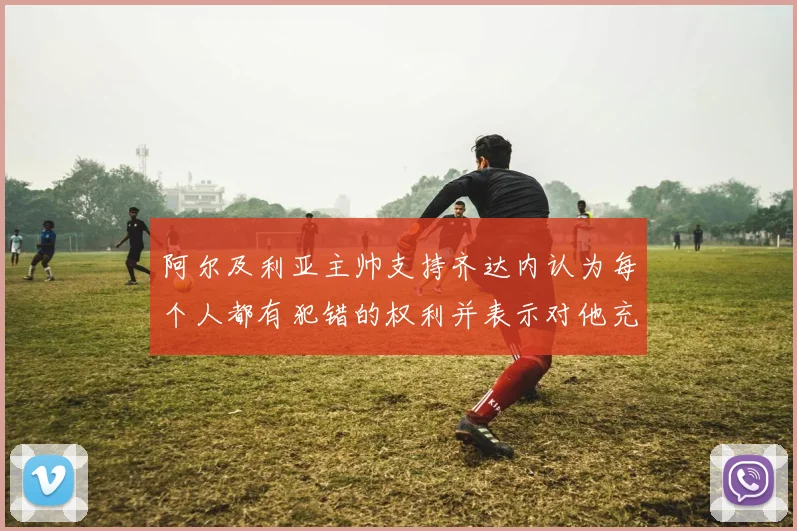阿尔及利亚主帅支持齐达内认为每个人都有犯错的权利并表示对他充满信心