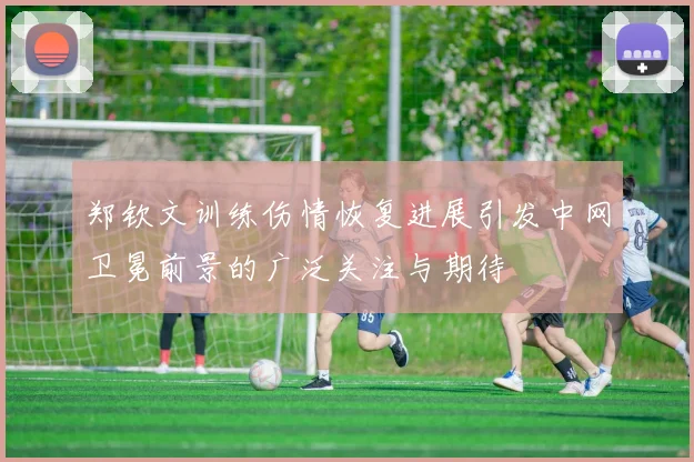 郑钦文训练伤情恢复进展引发中网卫冕前景的广泛关注与期待